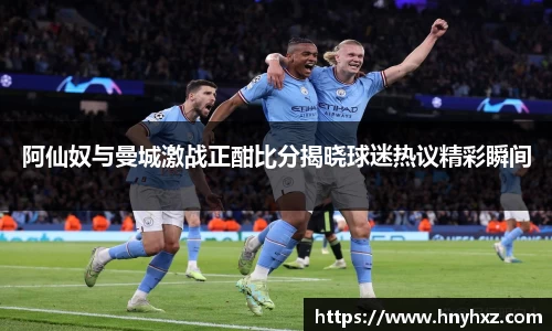 阿仙奴与曼城激战正酣比分揭晓球迷热议精彩瞬间